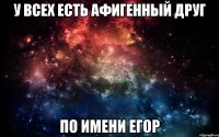 у всех есть афигенный друг по имени егор