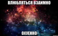 влюбляться взаимно охуенно