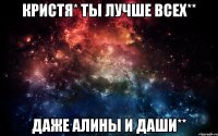 Кристя* ты лучше всех** Даже Алины и Даши**