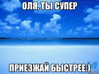 Оля, ты супер приезжай быстрее:)