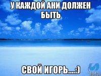 У каждой Ани должен быть Свой Игорь....:)