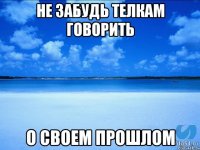 не забудь телкам говорить о своем прошлом