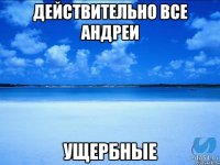 действительно все андреи ущербные