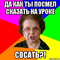 Да как ты посмел сказать на уроке сосать?!