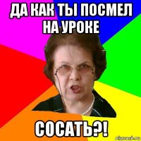 Да как ты посмел на уроке сосать?!