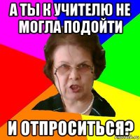 А ты к учителю не могла подойти и отпроситься?