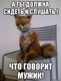 А ты должна сидеть и слушать ! что говорит мужик!