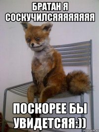 братан я соскучилсяяяяяяяя поскорее бы увидетсяя:))