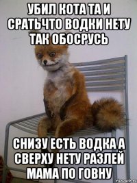 Убил кота та и сратьчто водки нету так обосрусь снизу есть водка а сверху нету разлей мама по говну