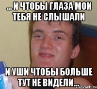 ... И чтобы глаза мои тебя не слышали и уши чтобы больше тут не видели...