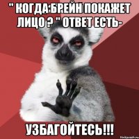 " когда Брейн покажет лицо ? " Ответ есть- Узбагойтесь!!!