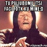 tu paliubomu itsi faci fotk ku mine:D 