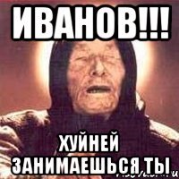 ИВАНОВ!!! ХУЙНЕЙ ЗАНИМАЕШЬСЯ ТЫ