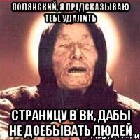 Полянский, я предсказываю тебе удалить страницу в вк, дабы не доебывать людей