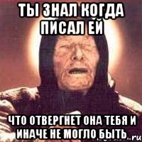 Ты знал когда писал ей что отвергнет она тебя и иначе не могло быть