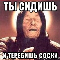 ТЫ СИДИШЬ И ТЕРЕБИШЬ СОСКИ