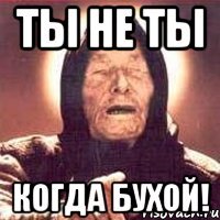 ТЫ НЕ ТЫ КОГДА БУХОЙ!