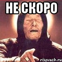 Не скоро 