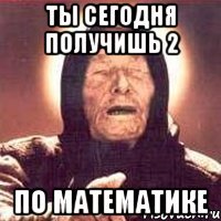 ТЫ СЕГОДНЯ ПОЛУЧИШЬ 2 ПО МАТЕМАТИКЕ