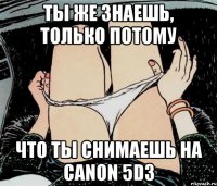 Ты же знаешь, только потому что ты снимаешь на Canon 5D3