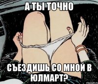 А ты точно съездишь со мной в юлмарт?