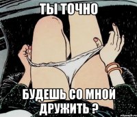 ты точно будешь со мной дружить ?