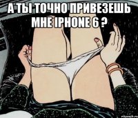 А ты точно привезешь мне iphone 6 ? 