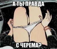 А ТЫ ПРАВДА С ЧЕРЕМА?