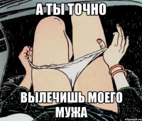 а ты точно вылечишь моего мужа