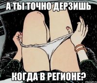 а ты точно дерзишь когда в регионе?