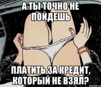 а ты точно не пойдешь платить за кредит, который не взял?