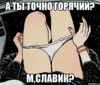 А ТЫ ТОЧНО ГОРЯЧИЙ? М,СЛАВИК?