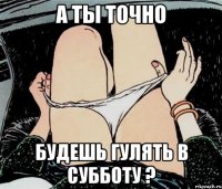 а ты точно будешь гулять в субботу ?