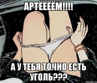 Артёёёём!!!! а у тебя точно есть уголь???