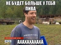 Не будет больше у тебя пива АХАХАХАХАХА