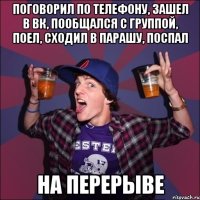 поговорил по телефону, зашел в вк, пообщался с группой, поел, сходил в парашу, поспал на перерыве