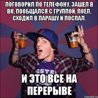 поговорил по телефону, зашел в вк, пообщался с группой, поел, сходил в парашу и поспал. и это все на перерыве