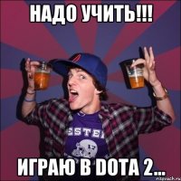 надо учить!!! играю в DOTA 2...