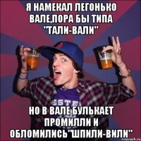 Я намекал легонько вале,пора бы типа "тали-вали" Но в вале булькает промилли и обломились"шпили-вили"