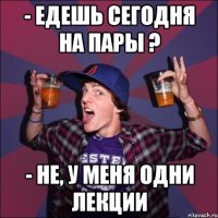 - едешь сегодня на пары ? - не, у меня одни лекции