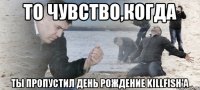 То чувство,когда ТЫ ПРОПУСТИЛ ДЕНЬ РОЖДЕНИЕ KILLFISH'а