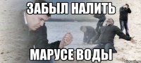 Забыл налить Марусе воды