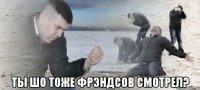  Ты шо тоже Фрэндсов смотрел?