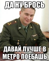 Да ну брось Давай лучше в МЕТРО поебашь