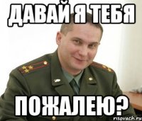 Давай я тебя пожалею?