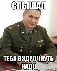 слышал тебя вздрочнуть надо