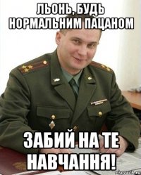 Льонь, будь нормальним пацаном Забий на те навчання!