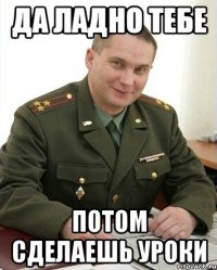 Да ладно тебе потом сделаешь уроки