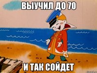 Выучил до 70 и так сойдет