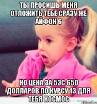 ты просишь меня отложить тебе сразу же айфон 6 но цена за 5эс 650 долларов по курсу 13 для тебя космос